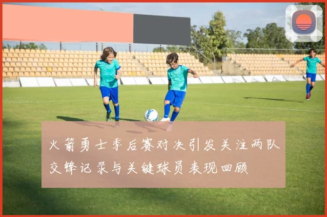 火箭勇士季后赛对决引发关注两队交锋记录与关键球员表现回顾
