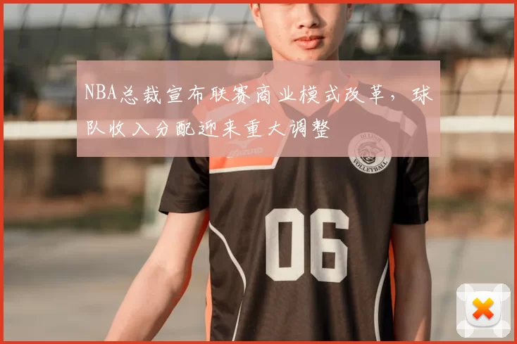 NBA总裁宣布联赛商业模式改革，球队收入分配迎来重大调整