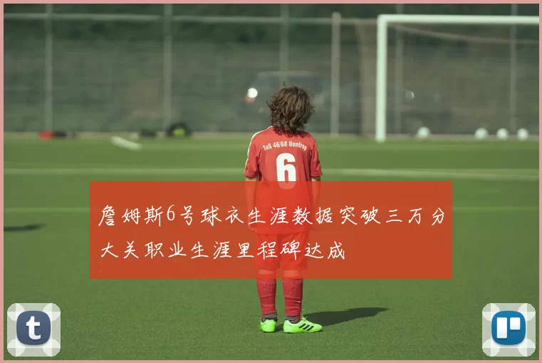 詹姆斯6号球衣生涯数据突破三万分大关职业生涯里程碑达成