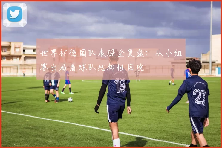 世界杯德国队表现全复盘:从小组赛出局看球队结构性困境