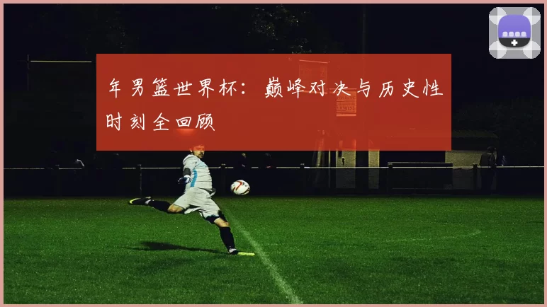 年男篮世界杯：巅峰对决与历史性时刻全回顾