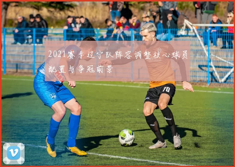 2021赛季辽宁队阵容调整核心球员配置与争冠前景