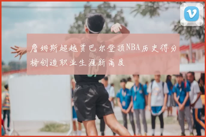 詹姆斯超越贾巴尔登顶NBA历史得分榜创造职业生涯新高度