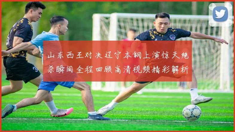 山东西王对决辽宁本钢上演惊天绝杀瞬间全程回顾高清视频精彩解析