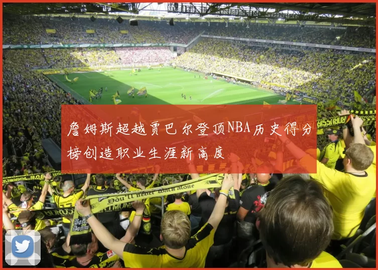 詹姆斯超越贾巴尔登顶NBA历史得分榜创造职业生涯新高度