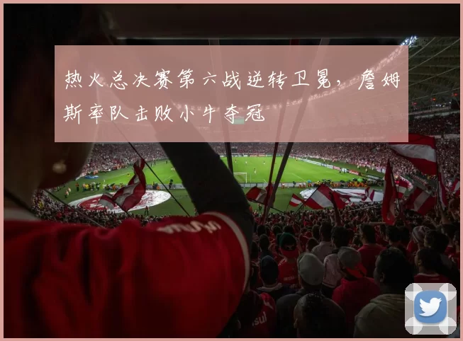热火总决赛第六战逆转卫冕,詹姆斯率队击败小牛夺冠