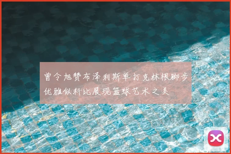曾令旭赞布泽利斯单打克林根脚步优雅似科比展现篮球艺术之美