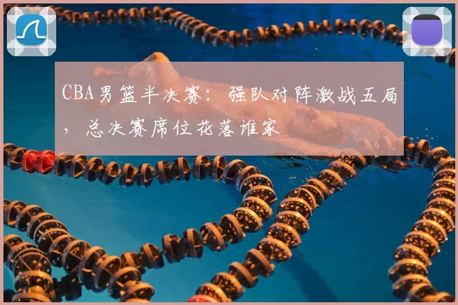 CBA男篮半决赛:强队对阵激战五局,总决赛席位花落谁家