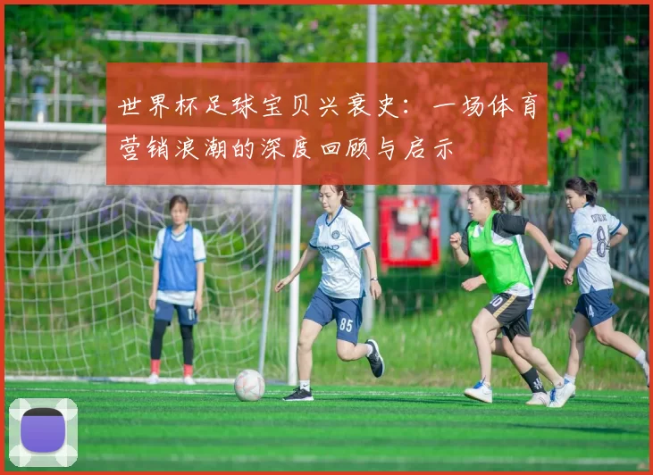 世界杯足球宝贝兴衰史:一场体育营销浪潮的深度回顾与启示