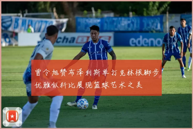 曾令旭赞布泽利斯单打克林根脚步优雅似科比展现篮球艺术之美