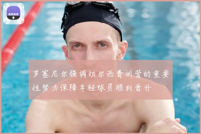 罗塞尼尔强调切尔西青训营的重要性努力保障年轻球员顺利晋升