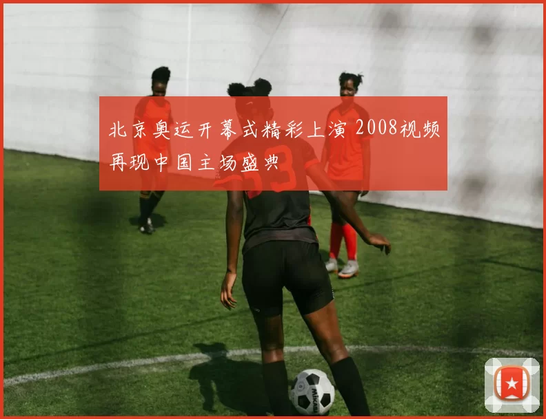 北京奥运开幕式精彩上演 2008视频再现中国主场盛典