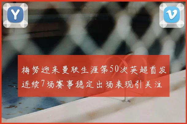 梅努迎来曼联生涯第50次英超首发连续7场赛事稳定出场表现引关注