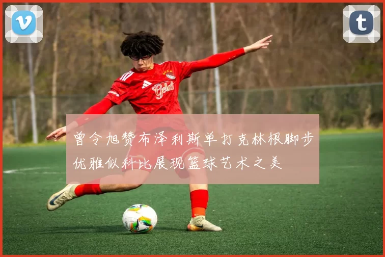 曾令旭赞布泽利斯单打克林根脚步优雅似科比展现篮球艺术之美