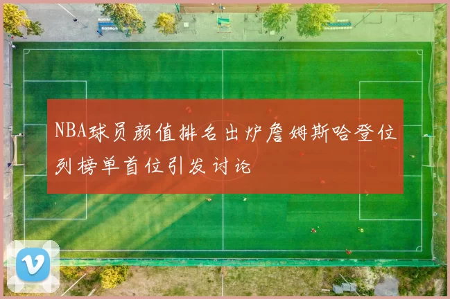 NBA球员颜值排名出炉詹姆斯哈登位列榜单首位引发讨论