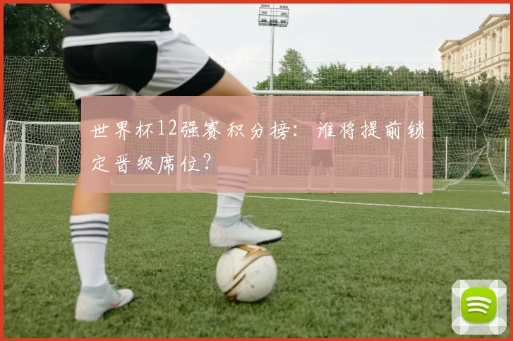 世界杯12强赛积分榜：谁将提前锁定晋级席位？