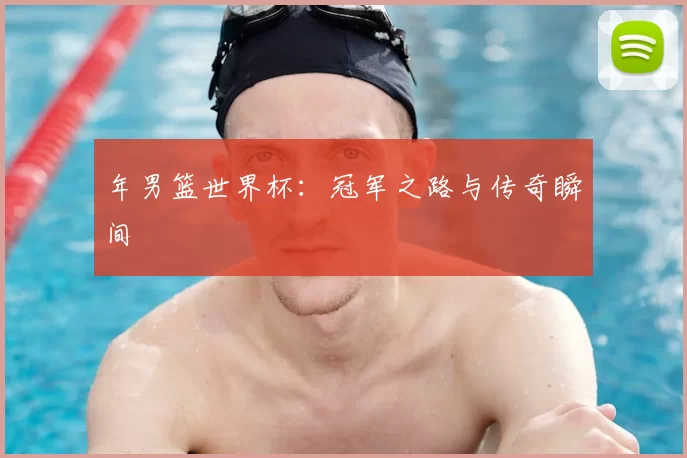 年男篮世界杯:冠军之路与传奇瞬间