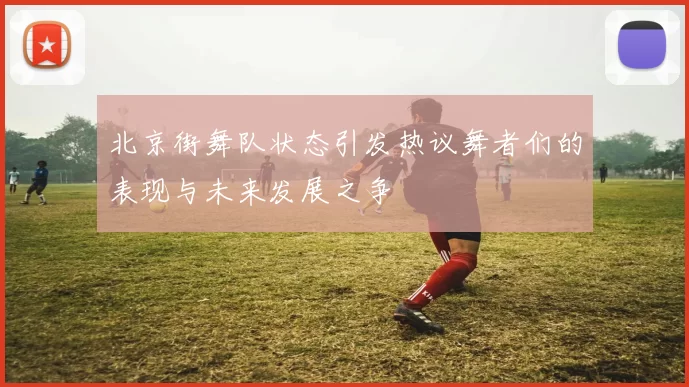 北京街舞队状态引发热议舞者们的表现与未来发展之争