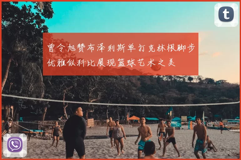 曾令旭赞布泽利斯单打克林根脚步优雅似科比展现篮球艺术之美