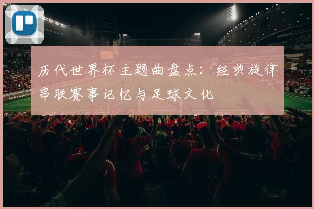历代世界杯主题曲盘点：经典旋律串联赛事记忆与足球文化