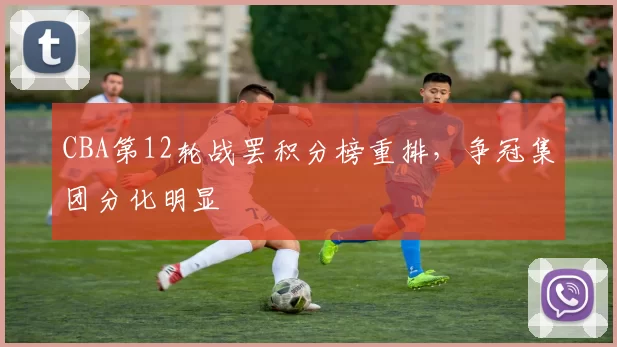 CBA第12轮战罢积分榜重排,争冠集团分化明显