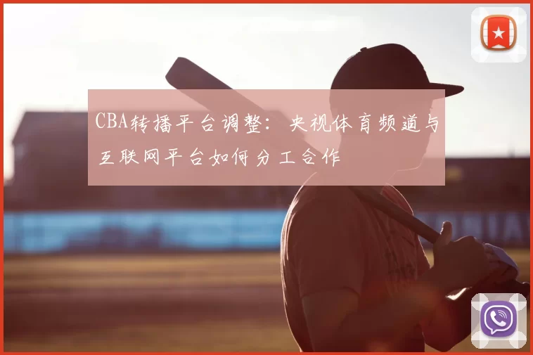 CBA转播平台调整：央视体育频道与互联网平台如何分工合作