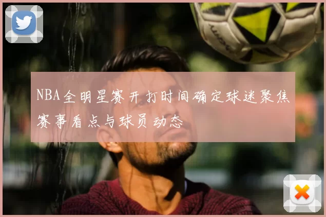 NBA全明星赛开打时间确定球迷聚焦赛事看点与球员动态
