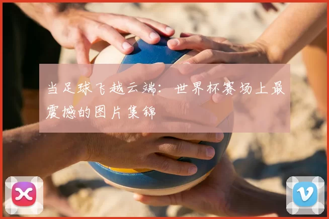 当足球飞越云端:世界杯赛场上最震撼的图片集锦