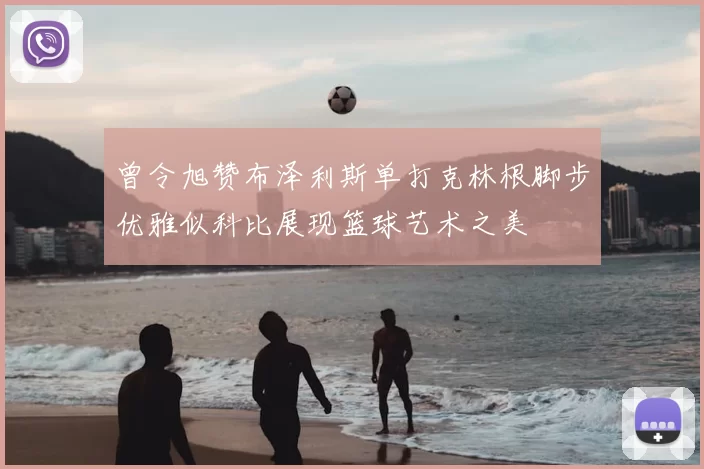 曾令旭赞布泽利斯单打克林根脚步优雅似科比展现篮球艺术之美