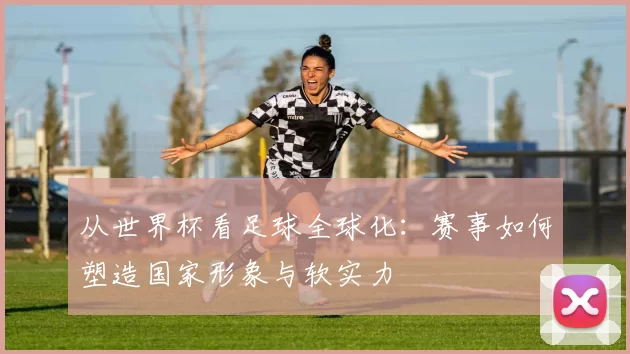 从世界杯看足球全球化：赛事如何塑造国家形象与软实力