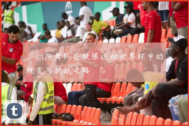 广州街舞队在极限运动世界杯中的蜕变与挑战之路