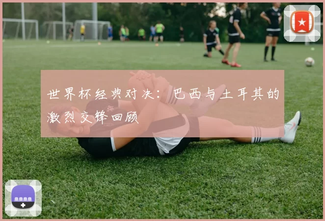 世界杯经典对决:巴西与土耳其的激烈交锋回顾