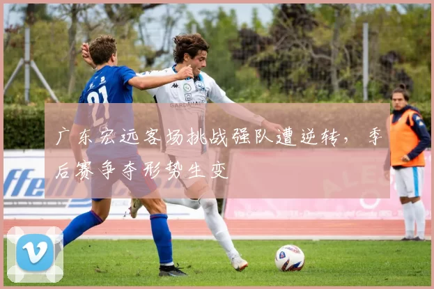 广东宏远客场挑战强队遭逆转，季后赛争夺形势生变