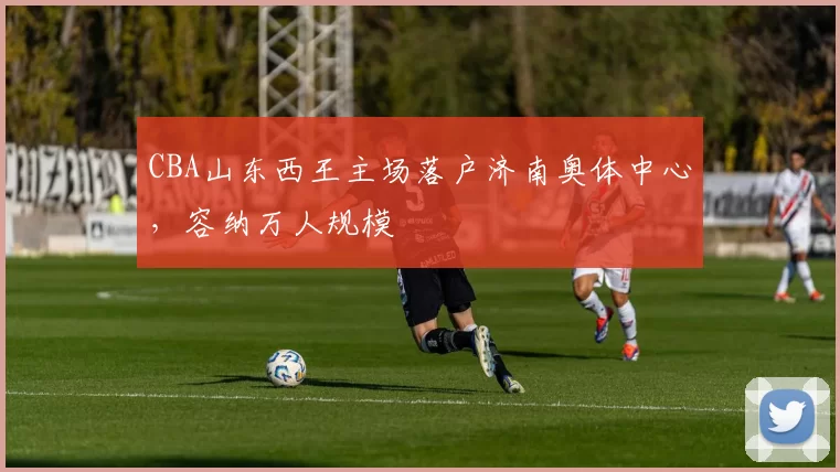 CBA山东西王主场落户济南奥体中心，容纳万人规模