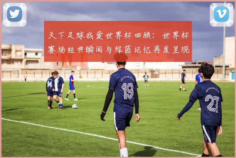 天下足球我爱世界杯回顾：世界杯赛场经典瞬间与绿茵记忆再度呈现