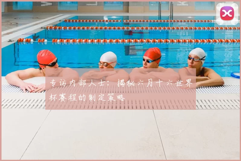 专访内部人士：揭秘六月十六世界杯赛程的制定策略