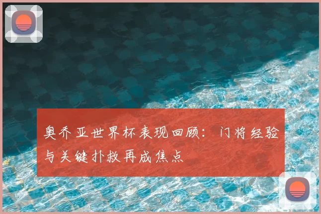 奥乔亚世界杯表现回顾:门将经验与关键扑救再成焦点