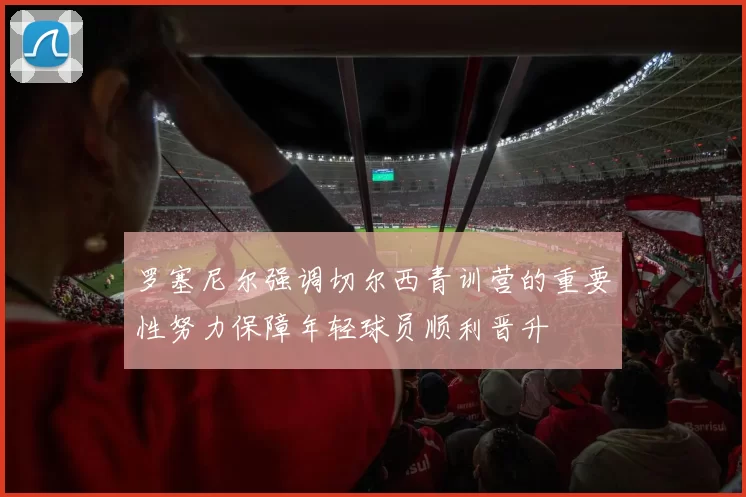 罗塞尼尔强调切尔西青训营的重要性努力保障年轻球员顺利晋升