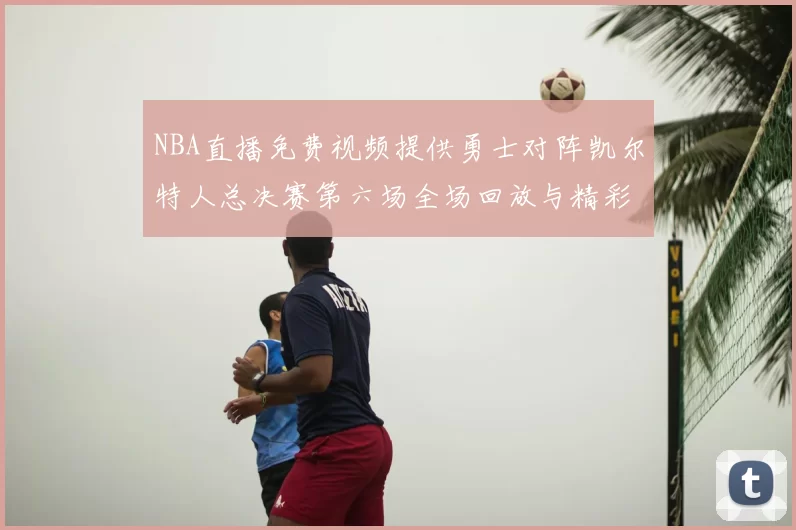 NBA直播免费视频提供勇士对阵凯尔特人总决赛第六场全场回放与精彩集锦