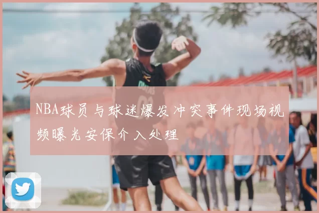 NBA球员与球迷爆发冲突事件现场视频曝光安保介入处理