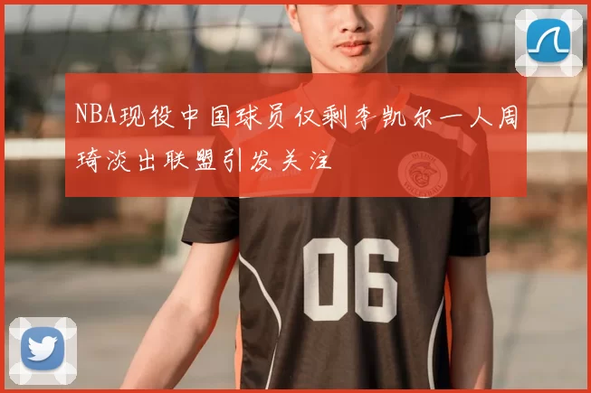 NBA现役中国球员仅剩李凯尔一人周琦淡出联盟引发关注