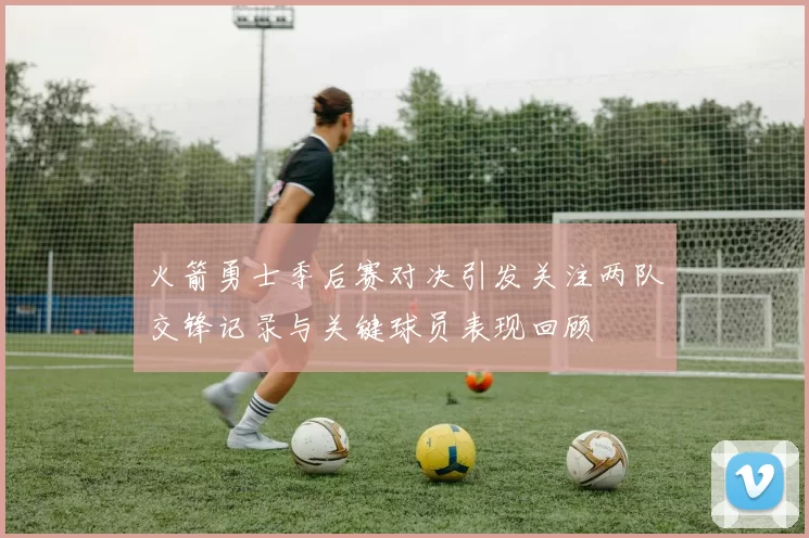 火箭勇士季后赛对决引发关注两队交锋记录与关键球员表现回顾