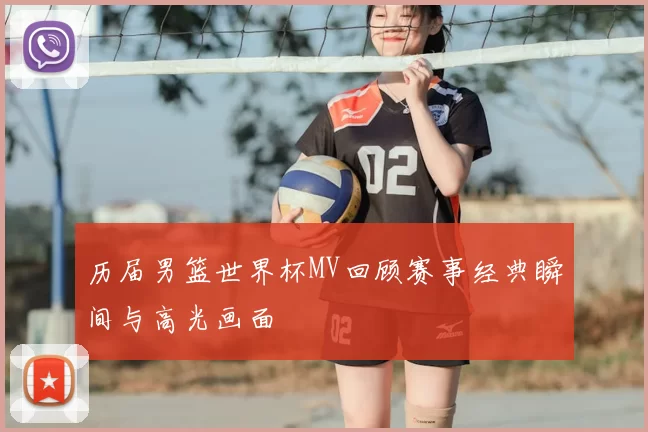 历届男篮世界杯MV回顾赛事经典瞬间与高光画面