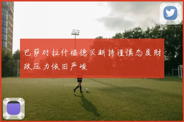 巴萨对拉什福德买断持谨慎态度财政压力依旧严峻