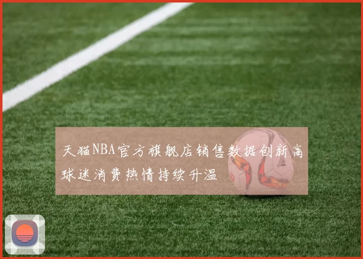 天猫NBA官方旗舰店销售数据创新高球迷消费热情持续升温