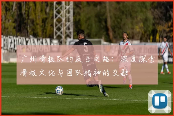 广州滑板队的反击之路:深度探索滑板文化与团队精神的交融