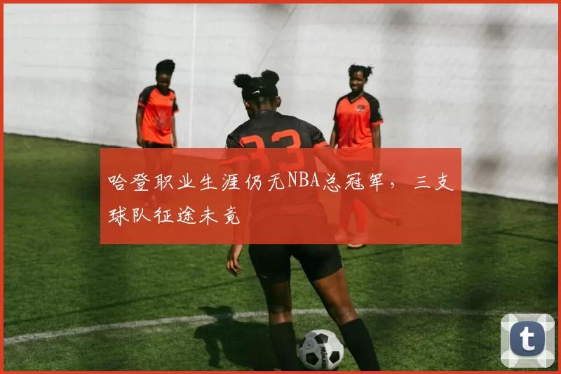 哈登职业生涯仍无NBA总冠军，三支球队征途未竟
