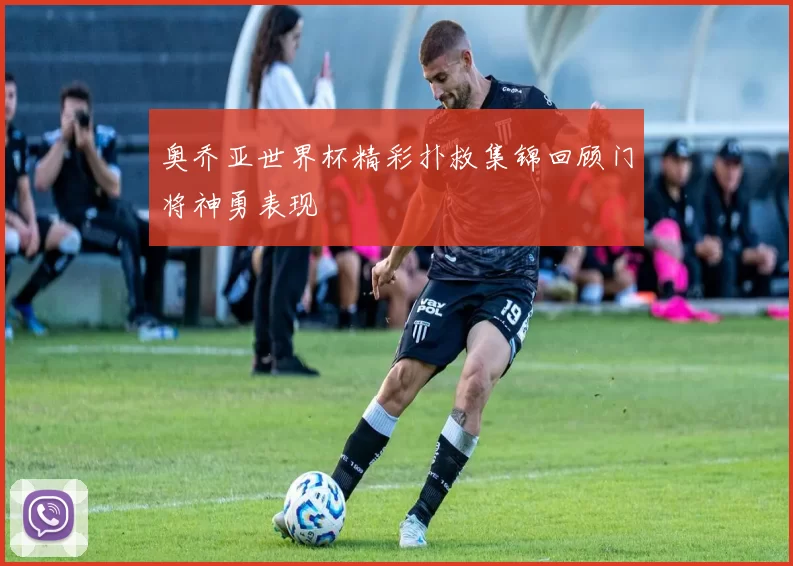 奥乔亚世界杯精彩扑救集锦回顾门将神勇表现