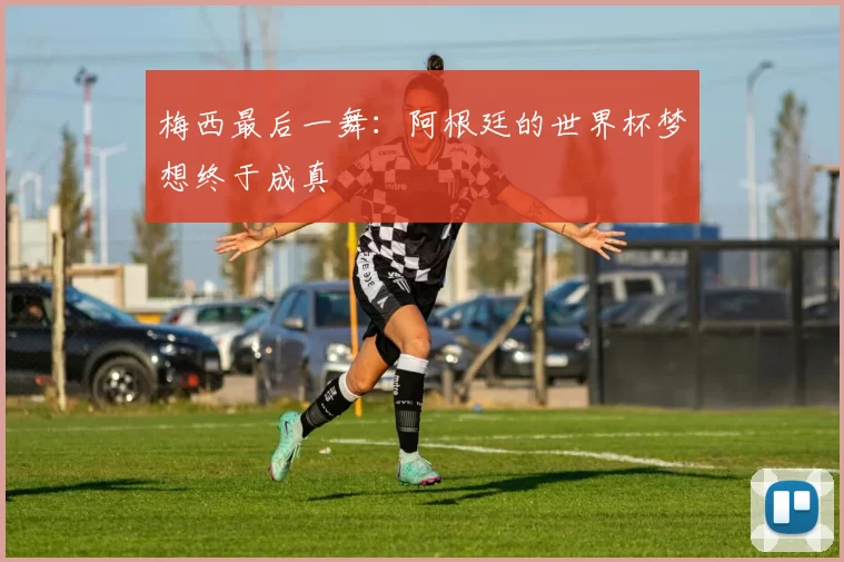 梅西最后一舞:阿根廷的世界杯梦想终于成真