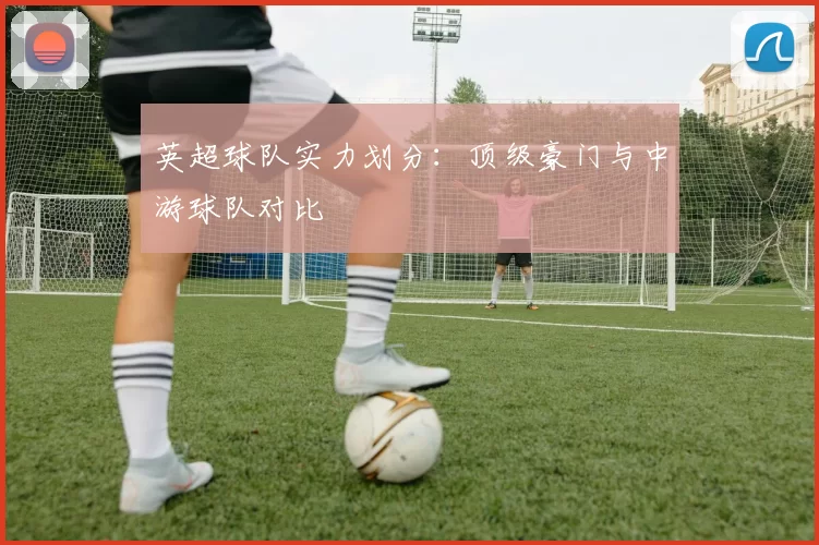 英超球队实力划分：顶级豪门与中游球队对比
